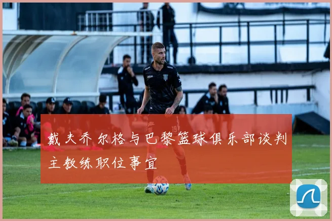 戴夫乔尔格与巴黎篮球俱乐部谈判主教练职位事宜