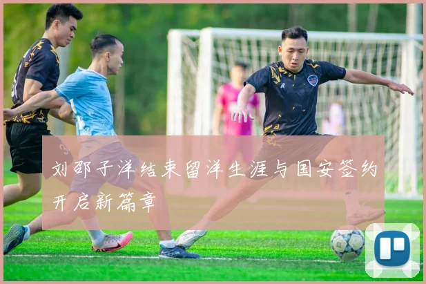 刘邵子洋结束留洋生涯与国安签约开启新篇章