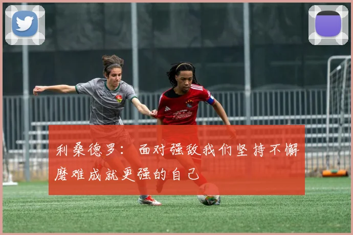 利桑德罗：面对强敌我们坚持不懈磨难成就更强的自己