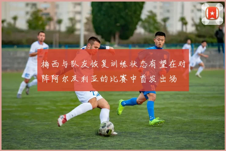 梅西与队友恢复训练状态有望在对阵阿尔及利亚的比赛中首发出场