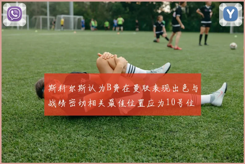 斯科尔斯认为B费在曼联表现出色与战绩密切相关最佳位置应为10号位