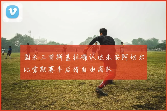 国米三将斯基拉确认达米安阿切尔比索默赛季后将自由离队