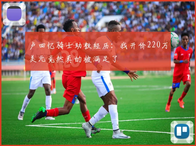 卢回忆骑士助教经历：我开价220万美元竟然真的被满足了