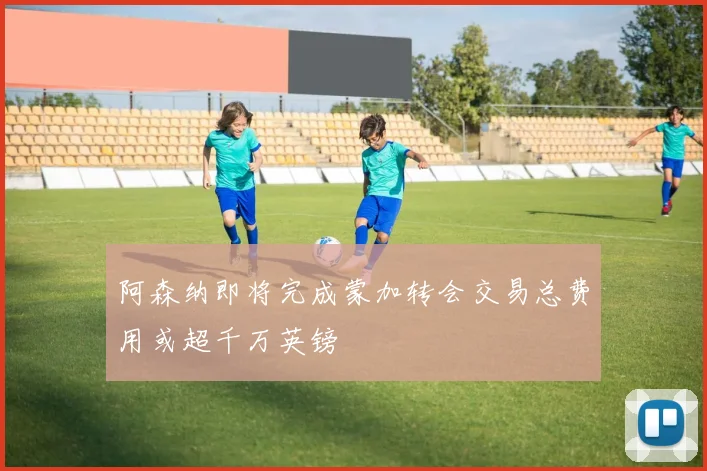 阿森纳即将完成蒙加转会交易总费用或超千万英镑