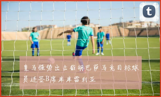 皇马强势出击截胡巴萨马竞目标球员连签B席库库雷利亚