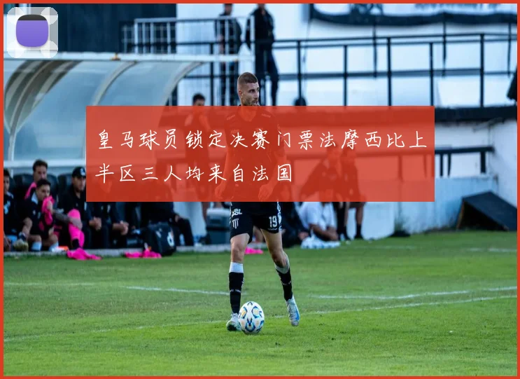 皇马球员锁定决赛门票法摩西比上半区三人均来自法国