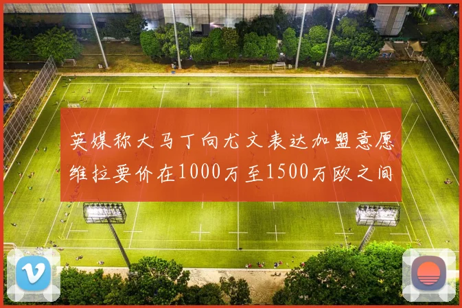 英媒称大马丁向尤文表达加盟意愿维拉要价在1000万至1500万欧之间