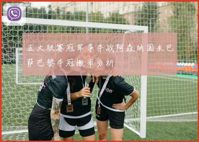 五大联赛冠军争夺战阿森纳国米巴萨巴黎夺冠概率分析