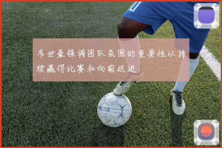 韦世豪强调团队氛围的重要性以持续赢得比赛和向前迈进