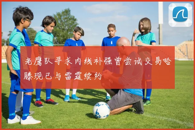 老鹰队寻求内线补强曾尝试交易哈滕现已与雷霆续约