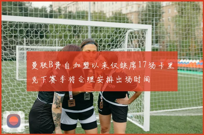 曼联B费自加盟以来仅缺席17场卡里克下赛季将合理安排出场时间