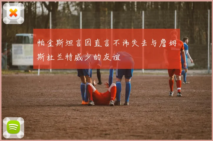帕金斯坦言因直言不讳失去与詹姆斯杜兰特威少的友谊