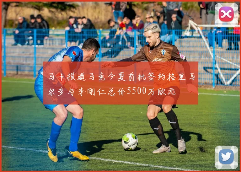马卡报道马竞今夏首批签约格里马尔多与李刚仁总价5500万欧元
