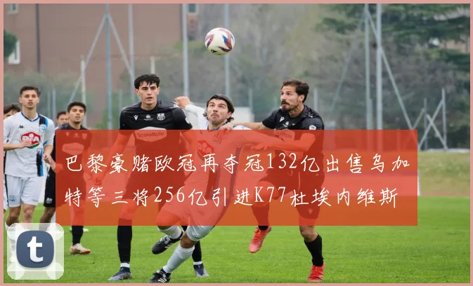 巴黎豪赌欧冠再夺冠132亿出售乌加特等三将256亿引进K77杜埃内维斯等五名新援