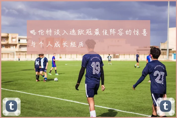 略伦特谈入选欧冠最佳阵容的惊喜与个人成长经历