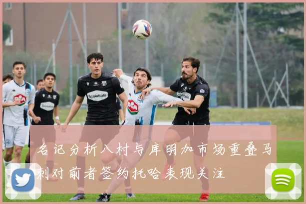 名记分析八村与库明加市场重叠马刺对前者签约托哈表现关注