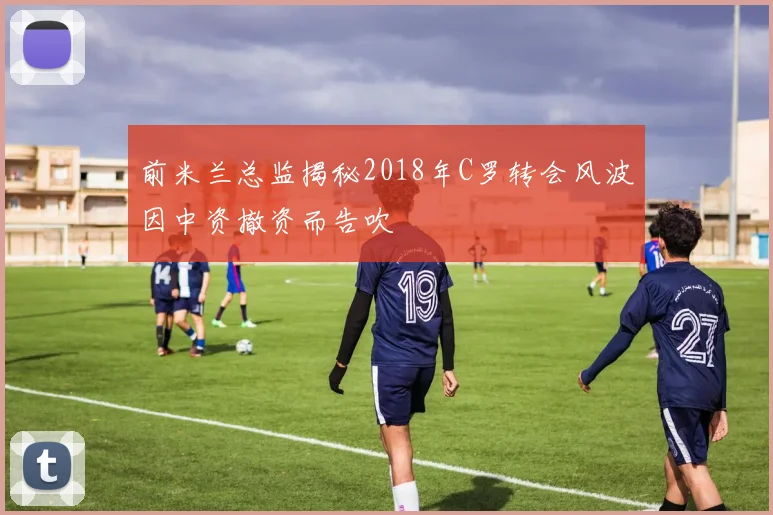 前米兰总监揭秘2018年C罗转会风波因中资撤资而告吹
