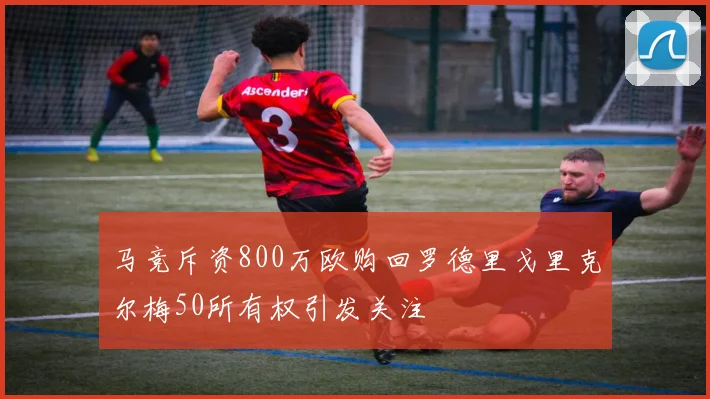 马竞斥资800万欧购回罗德里戈里克尔梅50所有权引发关注