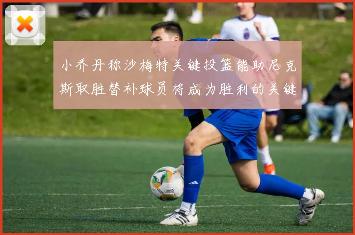小乔丹称沙梅特关键投篮能助尼克斯取胜替补球员将成为胜利的关键因素