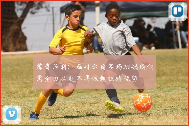 蒙哥马利：面对云南客场挑战我们需全力以赴不再依赖往绩优势