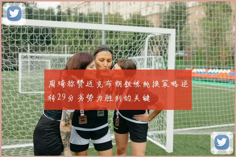周琦称赞迈克布朗教练轮换策略逆转29分劣势为胜利的关键