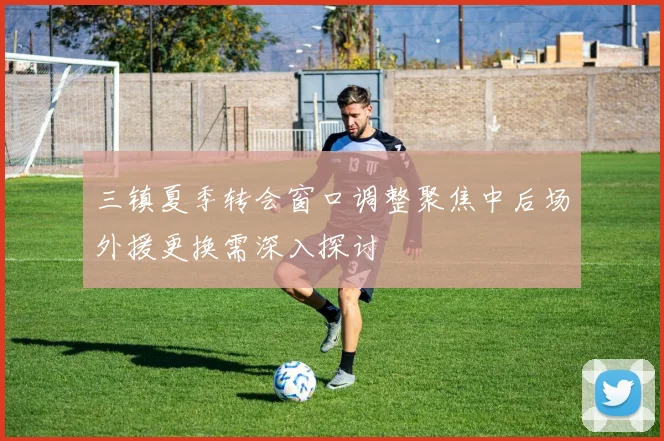 三镇夏季转会窗口调整聚焦中后场外援更换需深入探讨