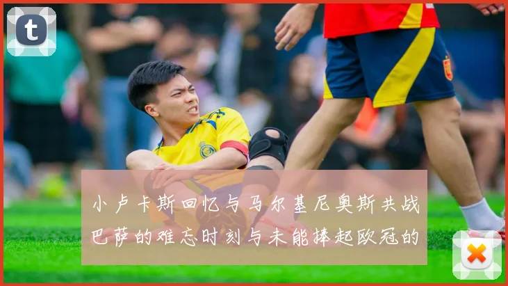 小卢卡斯回忆与马尔基尼奥斯共战巴萨的难忘时刻与未能捧起欧冠的遗憾