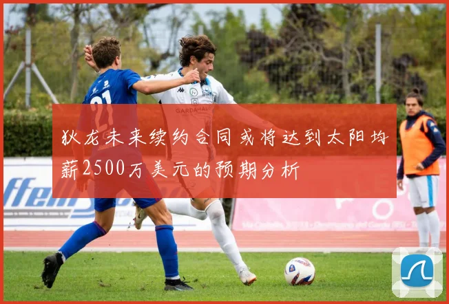 狄龙未来续约合同或将达到太阳均薪2500万美元的预期分析